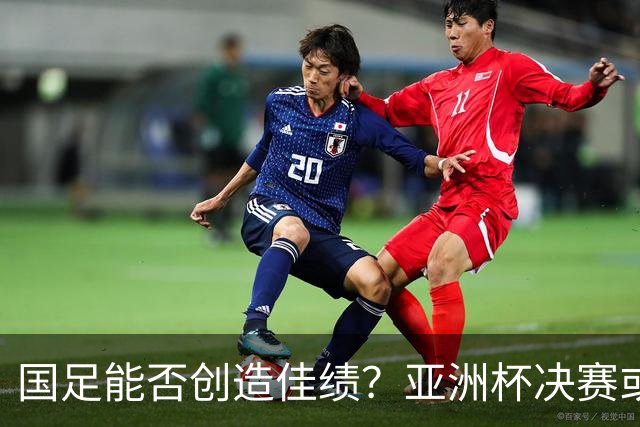 国足能否创造佳绩？亚洲杯决赛或将在春节之夜进行